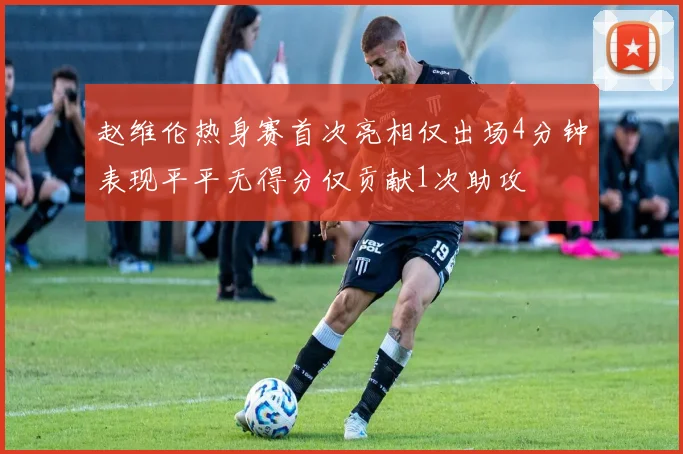 赵维伦热身赛首次亮相仅出场4分钟表现平平无得分仅贡献1次助攻