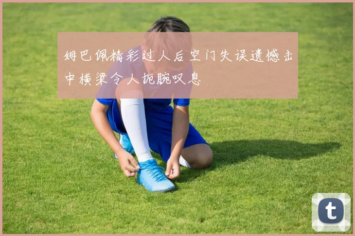 姆巴佩精彩过人后空门失误遗憾击中横梁令人扼腕叹息