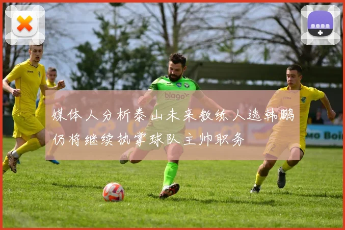 媒体人分析泰山未来教练人选韩鹏仍将继续执掌球队主帅职务