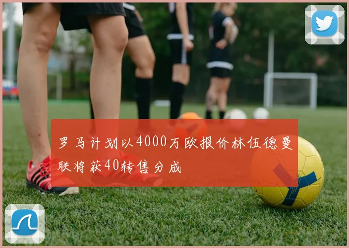 罗马计划以4000万欧报价林伍德曼联将获40转售分成