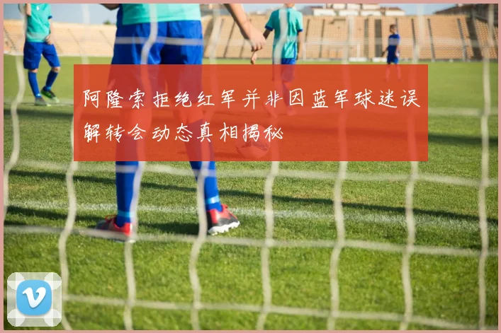 阿隆索拒绝红军并非因蓝军球迷误解转会动态真相揭秘