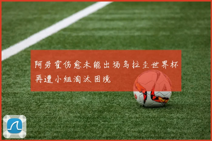 阿劳霍伤愈未能出场乌拉圭世界杯再遭小组淘汰困境