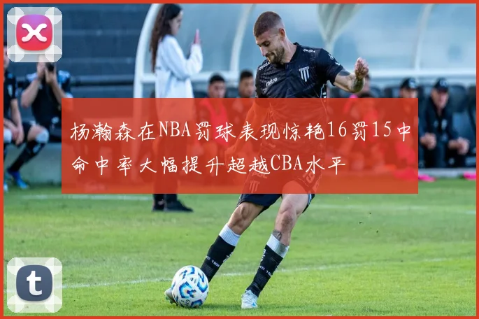 杨瀚森在NBA罚球表现惊艳16罚15中命中率大幅提升超越CBA水平