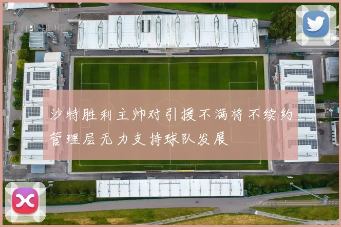 沙特胜利主帅对引援不满将不续约管理层无力支持球队发展
