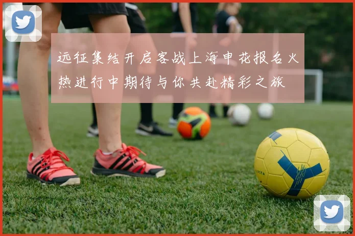远征集结开启客战上海申花报名火热进行中期待与你共赴精彩之旅