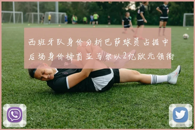 西班牙队身价分析巴萨球员占据中后场身价榜首亚马尔以2亿欧元领衔
