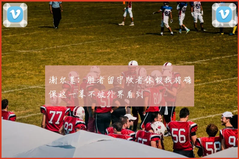谢尔基：胜者留守败者休假我将确保这一幕不被外界看到