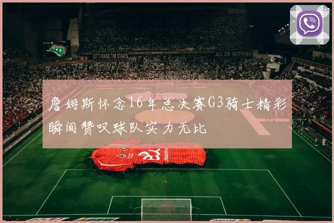 詹姆斯怀念16年总决赛G3骑士精彩瞬间赞叹球队实力无比