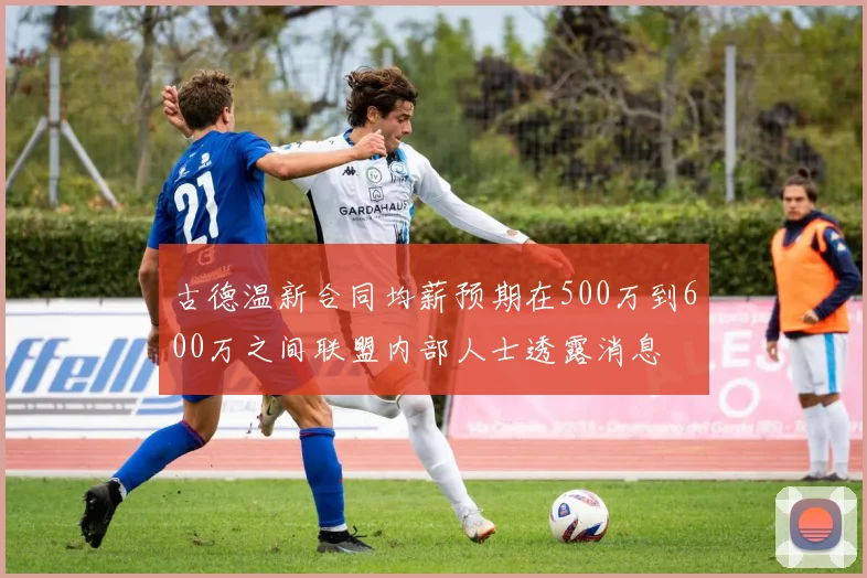 古德温新合同均薪预期在500万到600万之间联盟内部人士透露消息