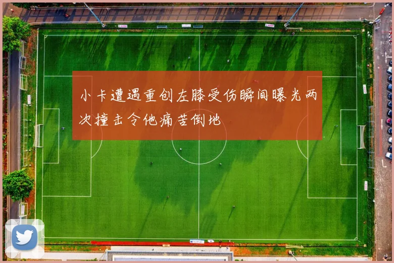 小卡遭遇重创左膝受伤瞬间曝光两次撞击令他痛苦倒地