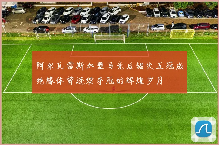 阿尔瓦雷斯加盟马竞后错失五冠成绝缘体曾连续夺冠的辉煌岁月