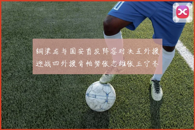 铜梁龙与国安首发阵容对决五外援迎战四外援肯帕努张志雄张玉宁齐上阵
