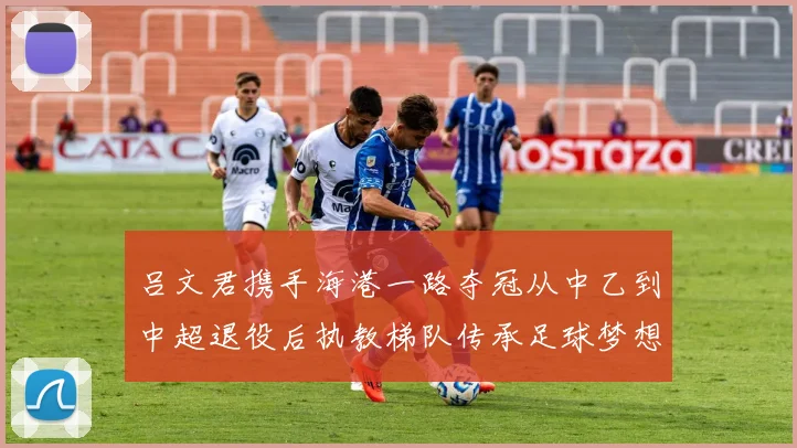 吕文君携手海港一路夺冠从中乙到中超退役后执教梯队传承足球梦想