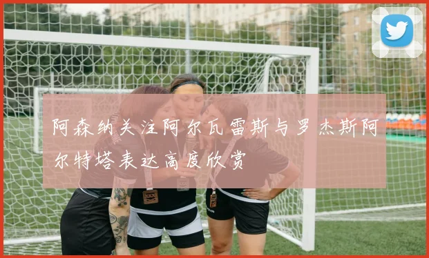 阿森纳关注阿尔瓦雷斯与罗杰斯阿尔特塔表达高度欣赏