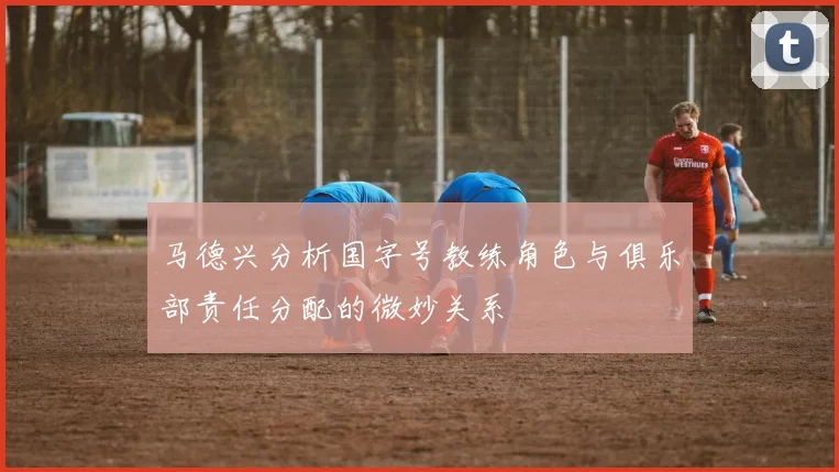 马德兴分析国字号教练角色与俱乐部责任分配的微妙关系