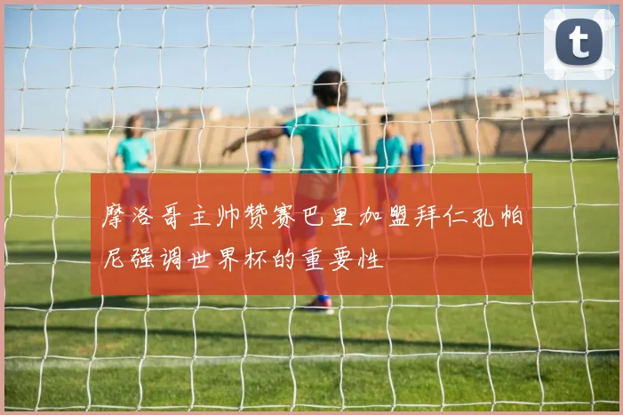 摩洛哥主帅赞赛巴里加盟拜仁孔帕尼强调世界杯的重要性