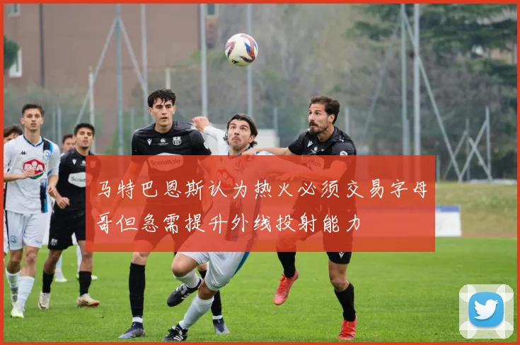 马特巴恩斯认为热火必须交易字母哥但急需提升外线投射能力