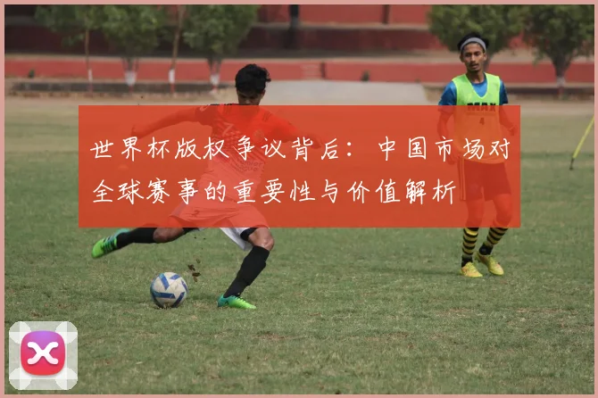 世界杯版权争议背后：中国市场对全球赛事的重要性与价值解析