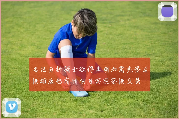名记分析骑士欲得库明加需先签后换雄鹿也有特例可实现签换交易